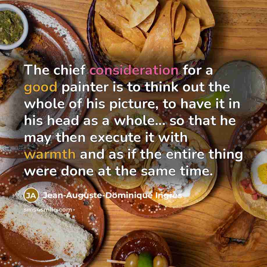 “The chief consideration for a good painter is to think out the whole of his picture, to have it in his head as a whole... so that he may then execute it with warmth and as if the entire thing were done at the same time.” quote by Jean-Auguste-Dominique Ingres