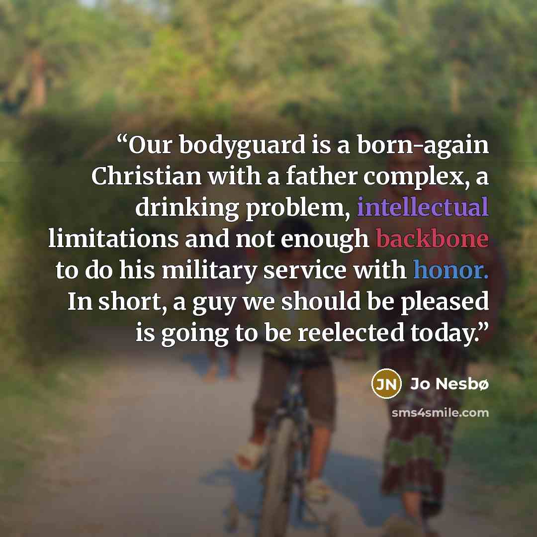 “Our bodyguard is a born-again Christian with a father complex, a drinking problem, intellectual limitations and not enough backbone to do his military service with honor. In short, a guy we should be pleased is going to be reelected today.” quote by Jo Nesbø