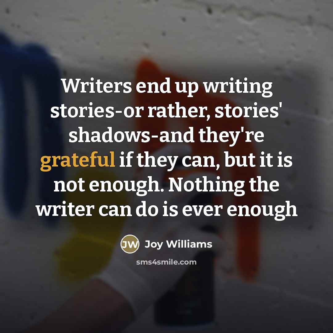 “Writers end up writing stories-or rather, stories' shadows-and they're grateful…” quote by Joy Williams