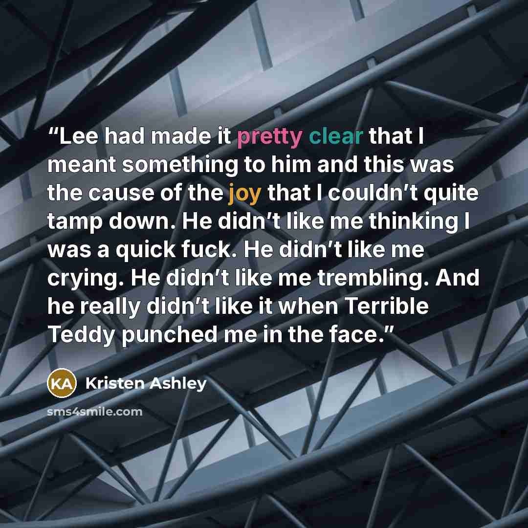 “Lee had made it pretty clear that I meant something to him and this was the cause of the joy that I couldn’t quite tamp down. He didn’t like me thinking I was a quick fuck. He didn’t like me crying. He didn’t like me trembling. And he really didn’t like it when Terrible Teddy punched me in the face.” quote by Kristen Ashley