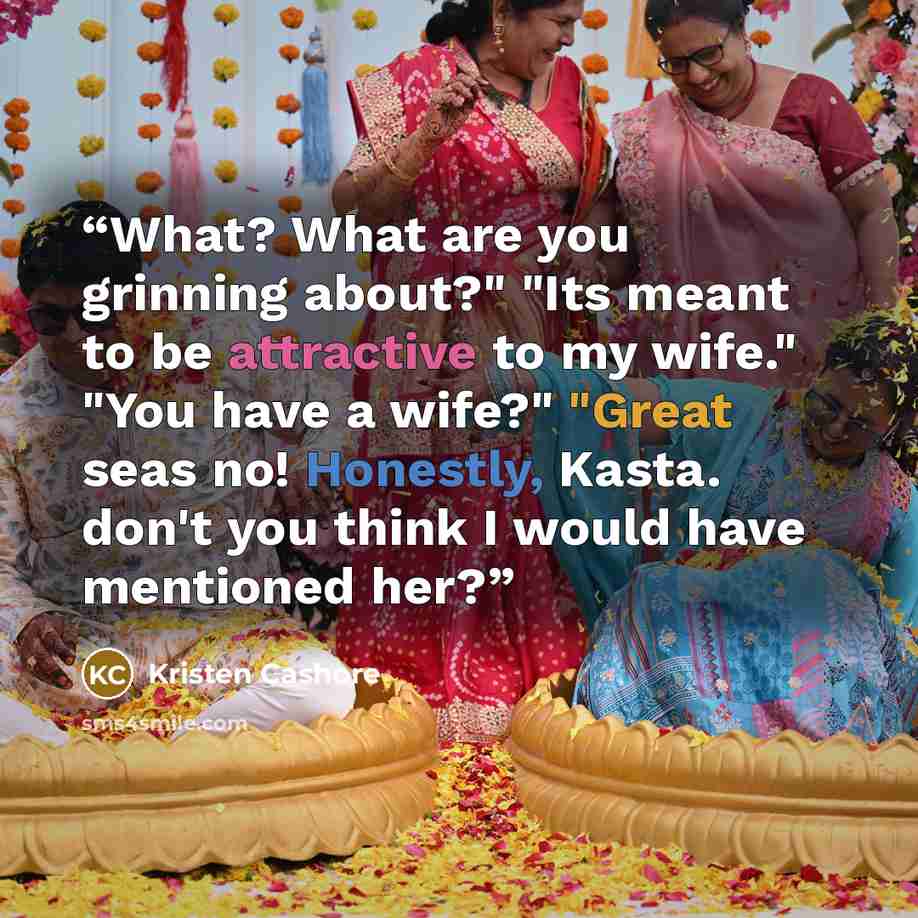 “What? What are you grinning about?" "Its meant to be attractive to my wife." "You have a wife?" "Great seas no! Honestly, Kasta. don't you think I would have mentioned her?” quote by Kristen Cashore