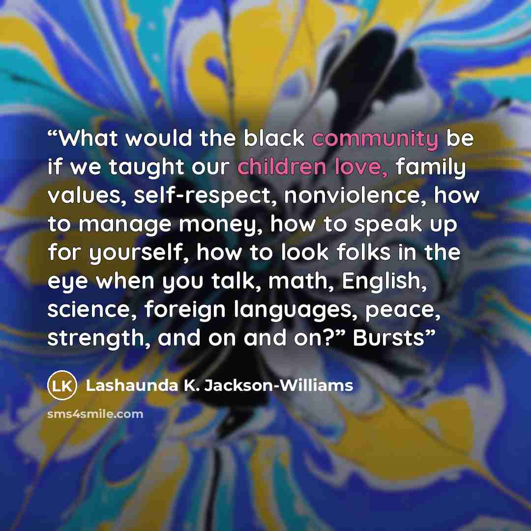 “What would the black community be if we taught our children love, family values, self-respect, nonviolence, how to manage money, how to speak up for yourself, how to look folks in the eye when you talk, math, English, science, foreign languages, peace, strength, and on and on?” Bursts” quote by Lashaunda K. Jackson-Williams