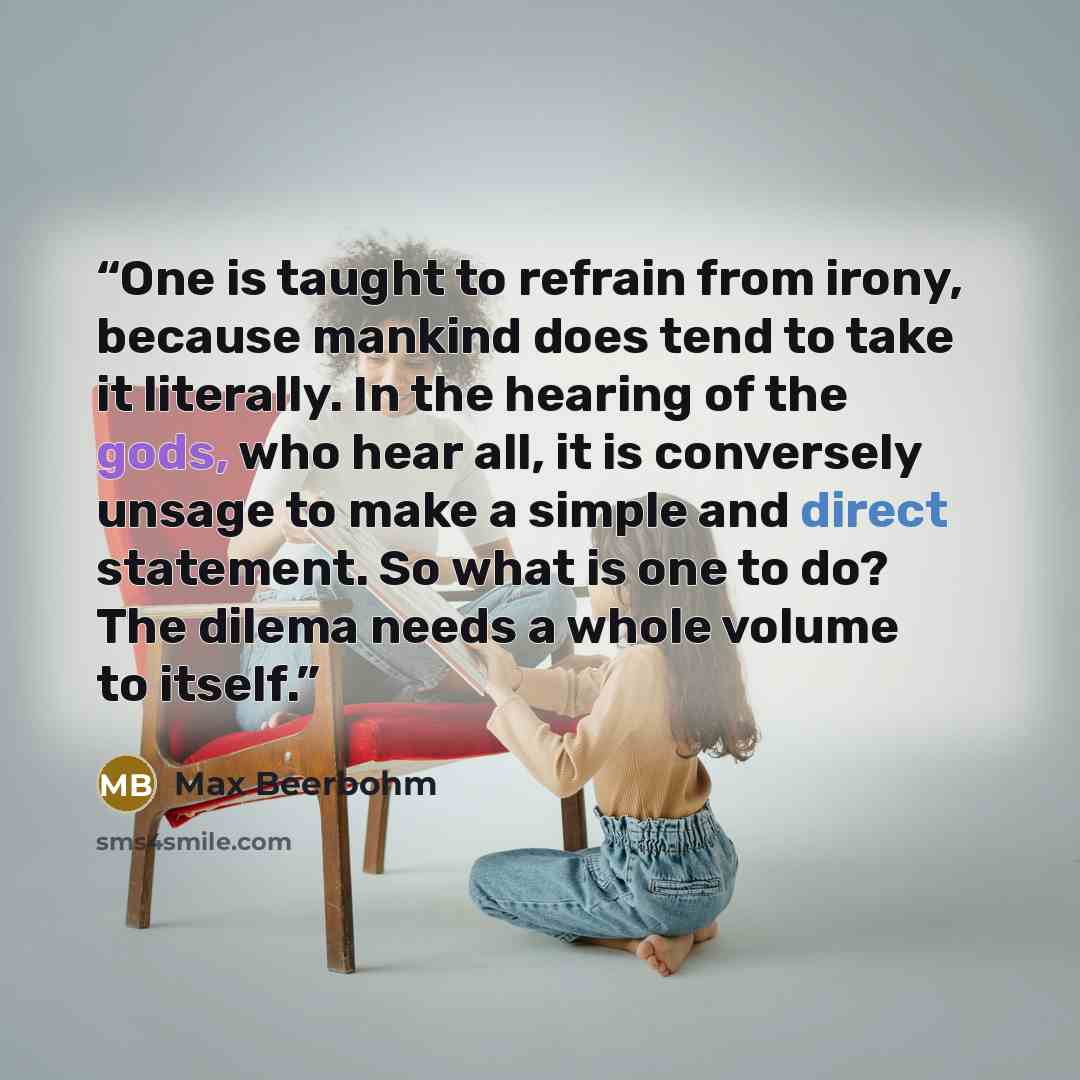 “One is taught to refrain from irony, because mankind does tend to take it literally. In the hearing of the gods, who hear all, it is conversely unsage to make a simple and direct statement. So what is one to do? The dilema needs a whole volume to itself.” quote by Max Beerbohm