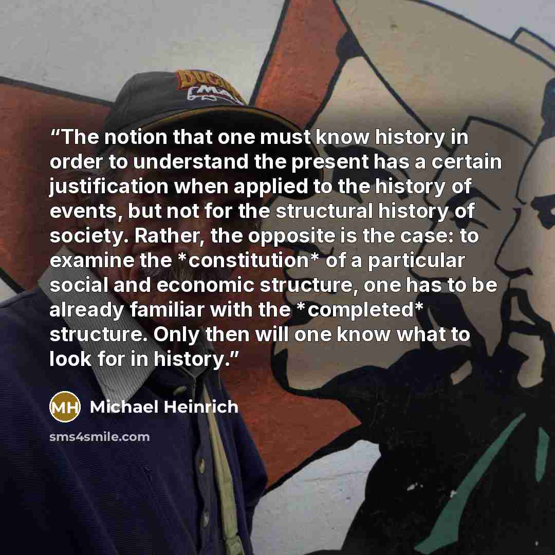 “The notion that one must know history in order to understand the present has a certain justification when applied to the history of events, but not for the structural history of society. Rather, the opposite is the case: to examine the *constitution* of a particular social and economic structure…” quote by Michael Heinrich