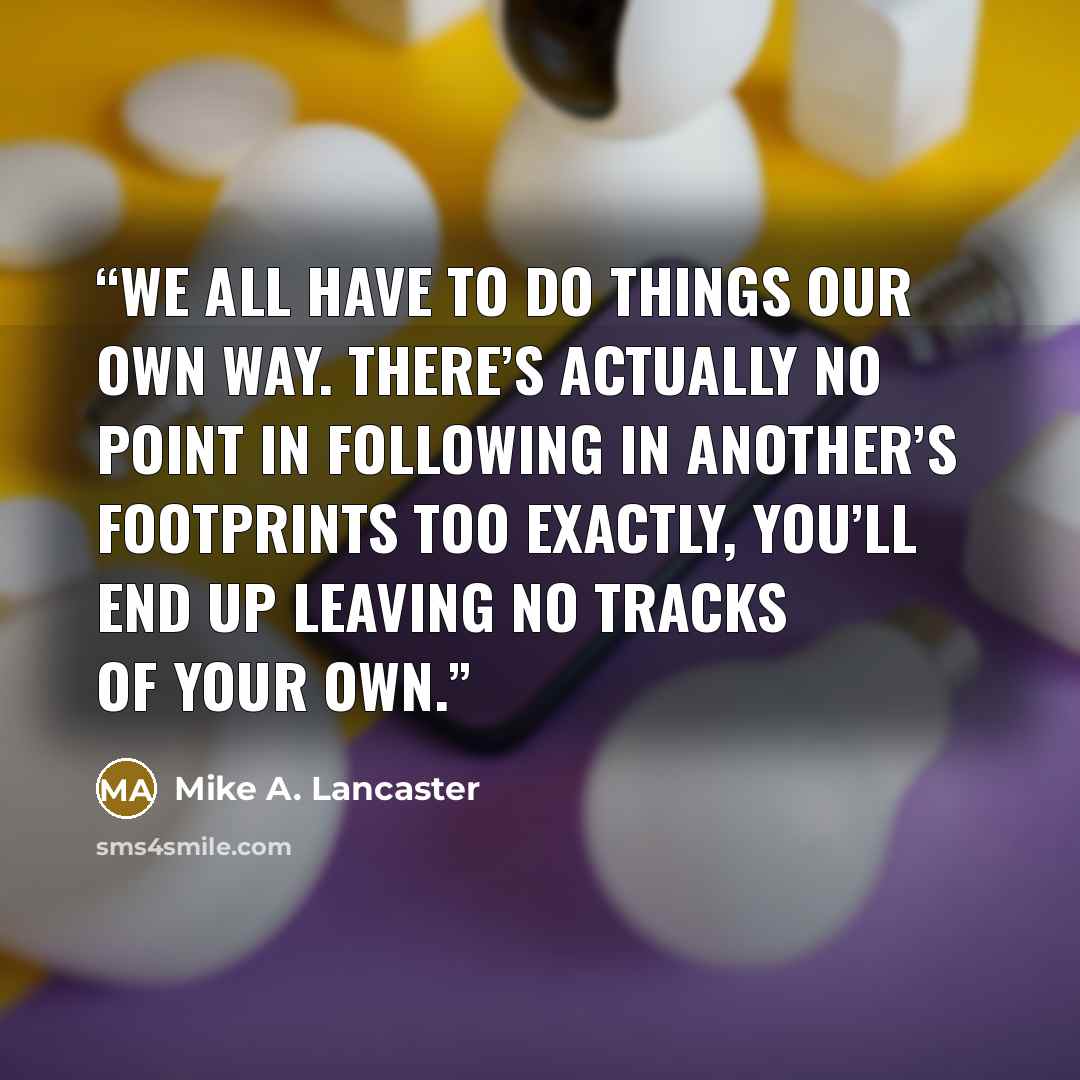 “We all have to do things our own way. There’s actually no point in following in another’s footprints too exactly, you’ll end up leaving no tracks of your own.” quote by Mike A. Lancaster