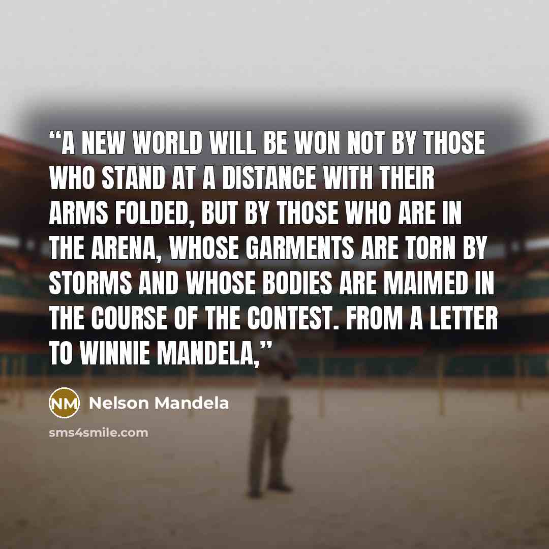 “A new world will be won not by those who stand at a distance with their arms folded, but by those who are in the arena, whose garments are torn by storms and whose bodies are maimed in the course of the contest. From a letter to Winnie Mandela,” quote by Nelson Mandela