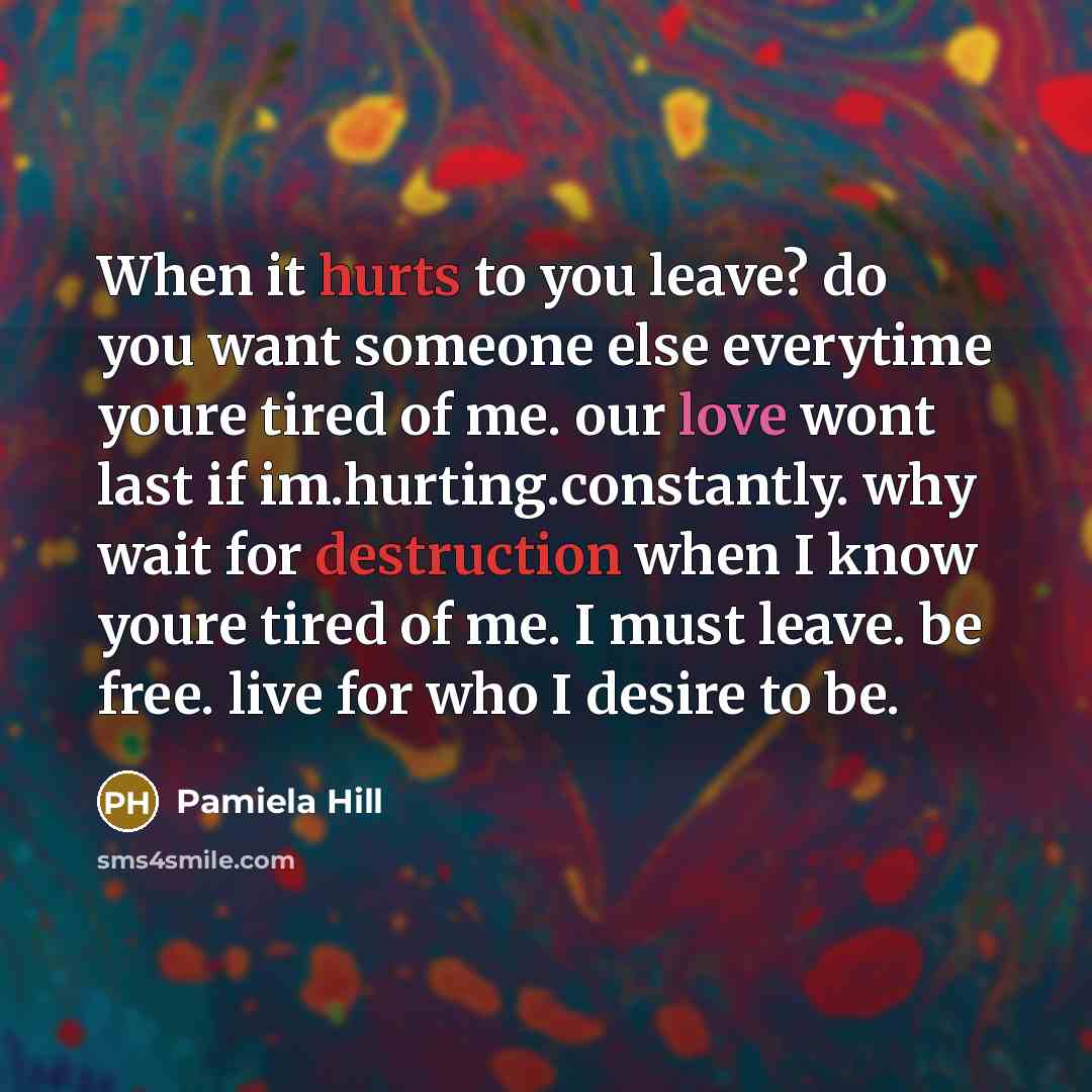 “When it hurts to you leave? do you want someone else everytime youre tired of me. our love wont last if im.hurting.constantly. why wait for destruction when I know youre tired of me. I must leave. be free. live for who I desire to be.” quote by Pamiela Hill