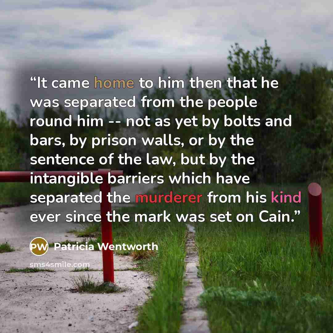 “It came home to him then that he was separated from the people round him -- not as yet by bolts and bars, by prison walls, or by the sentence of the law, but by the intangible barriers which have separated the murderer from his kind ever since the mark was set on Cain.” quote by Patricia Wentworth