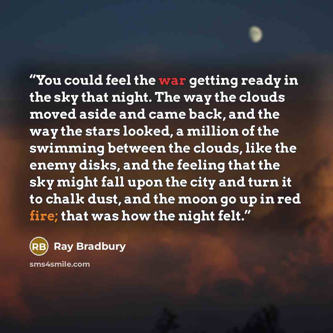 “You could feel the war getting ready in the sky that night. The way the clouds moved aside and came back, and the way the stars looked, a million of the swimming between the clouds, like the enemy disks, and the feeling that the sky might fall upon the city and turn it to chalk dust, and the moon…” quote by Ray Bradbury