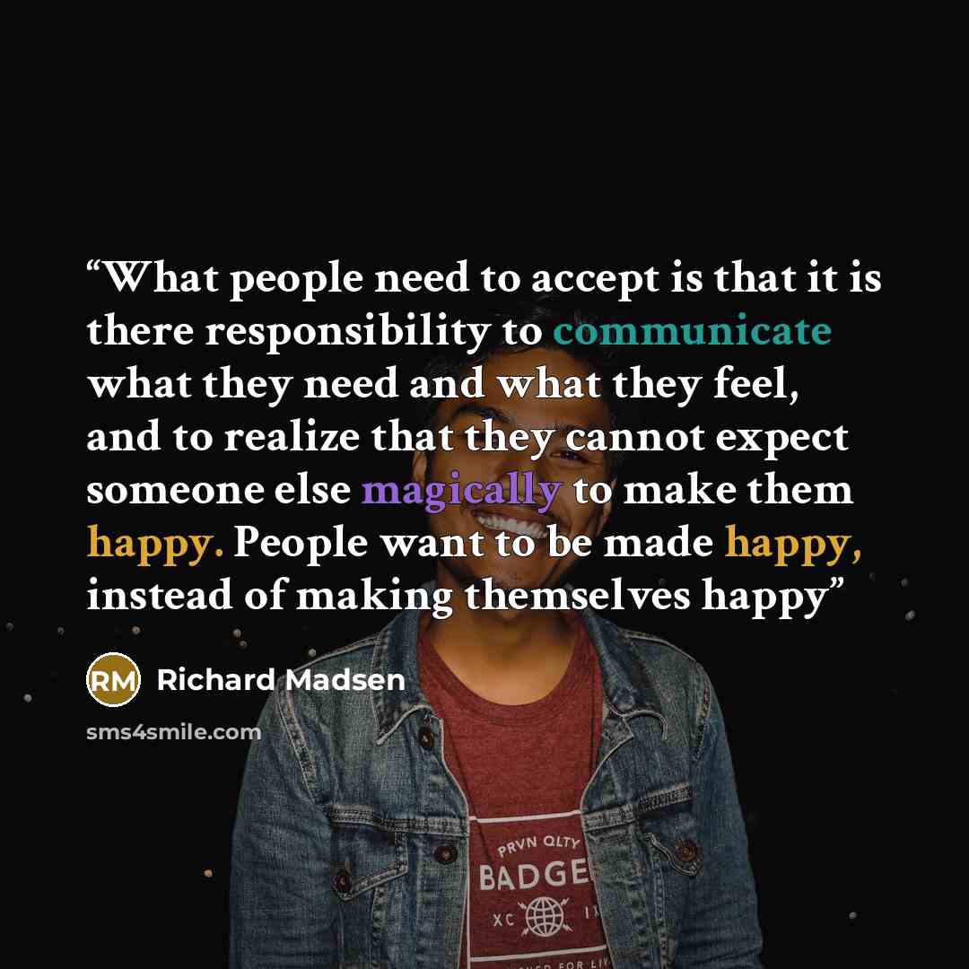 “What people need to accept is that it is there responsibility to communicate what they need and what they feel, and to realize that they cannot expect someone else magically to make them happy. People want to be made happy, instead of making themselves happy” quote by Richard Madsen
