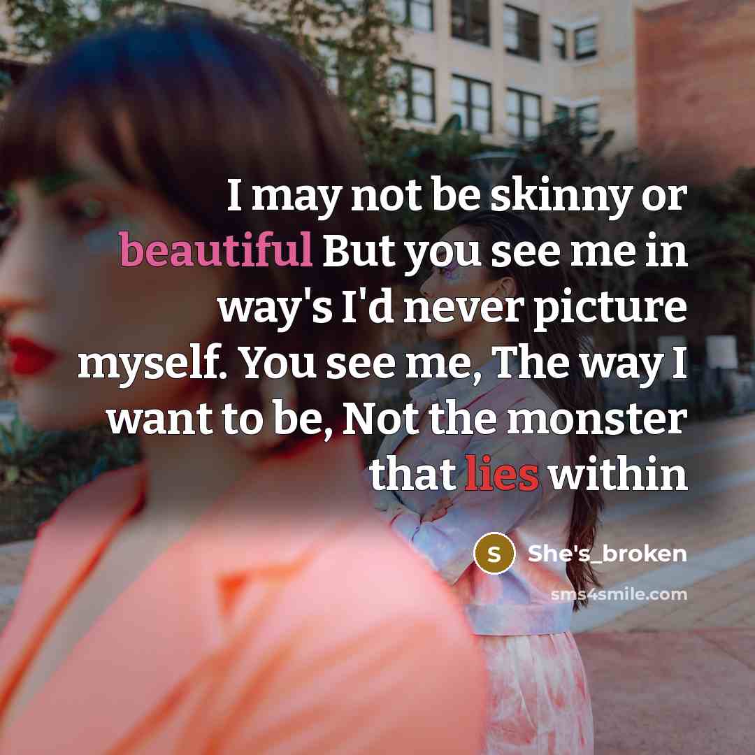 “I may not be skinny or beautiful But you see me in way's I'd never picture myself. You see me, The way I want to be, Not the monster that lies within” quote by She's_broken