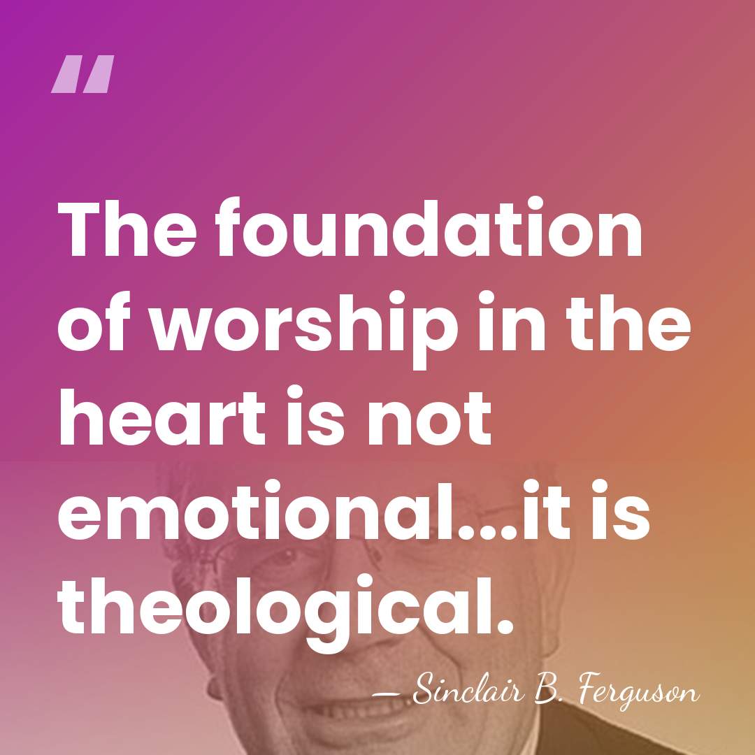 The foundation of worship in the heart is not emotional...it is theological. - Sinclair B. Ferguson