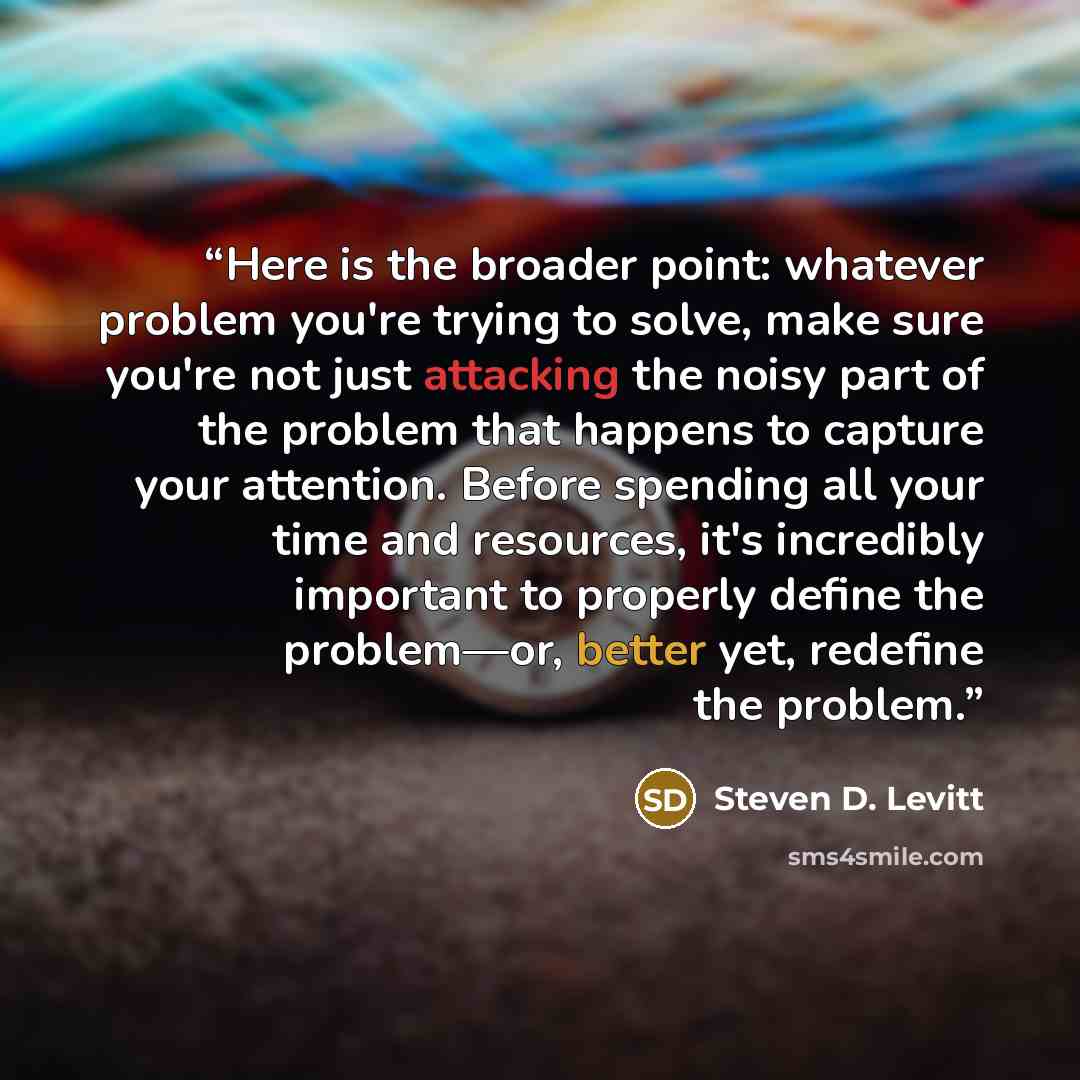 “Here is the broader point: whatever problem you're trying to solve, make sure you're not just attacking the noisy part of the problem that happens to capture your attention. Before spending all your time and resources, it's incredibly important to properly define the problem—or, better yet…” quote by Steven D. Levitt