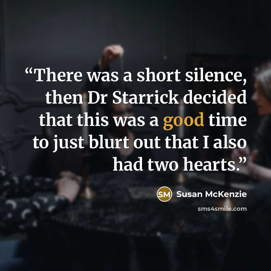 “There was a short silence, then Dr Starrick decided that this was a good time to just blurt out that I also had two hearts.” quote by Susan McKenzie
