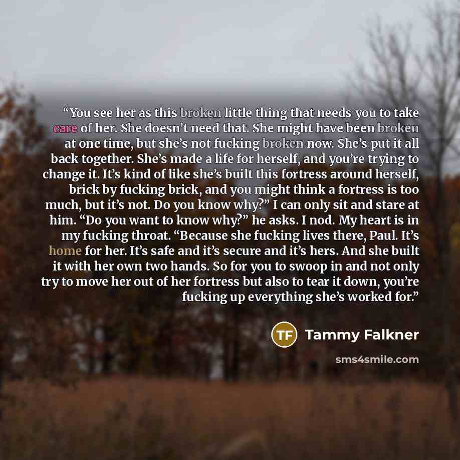 “You see her as this broken little thing that needs you to take care of her. She doesn’t need that. She might have been broken at one time, but she’s not fucking broken now. She’s put it all back together. She’s made a life for herself, and you’re trying to change it. It’s kind of like she’s built…” quote by Tammy Falkner
