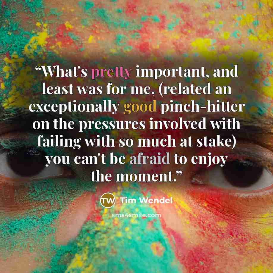 “What's pretty important, and least was for me, (related an exceptionally good pinch-hitter on the pressures involved with failing with so much at stake) you can't be afraid to enjoy the moment.” quote by Tim Wendel