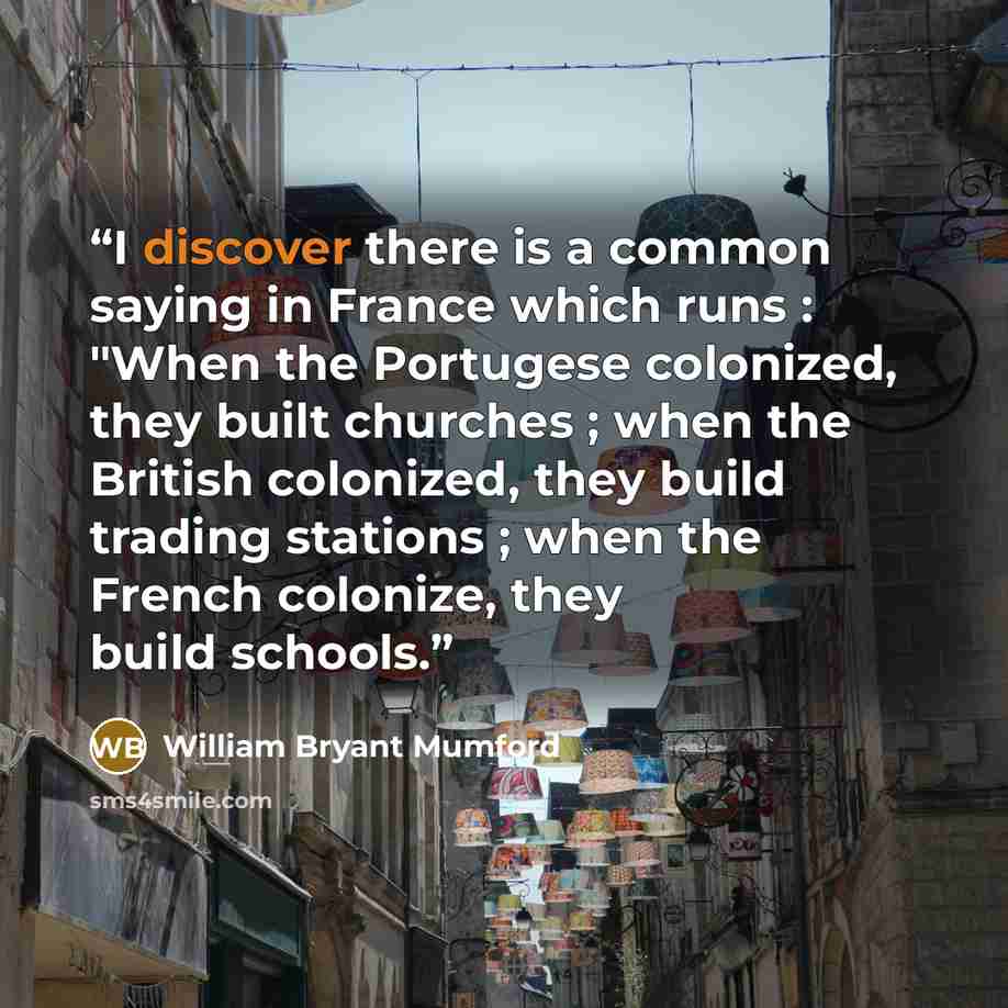 “I discover there is a common saying in France which runs : "When the Portugese colonized, they built churches ; when the British colonized, they build trading stations ; when the French colonize, they build schools.” quote by William Bryant Mumford