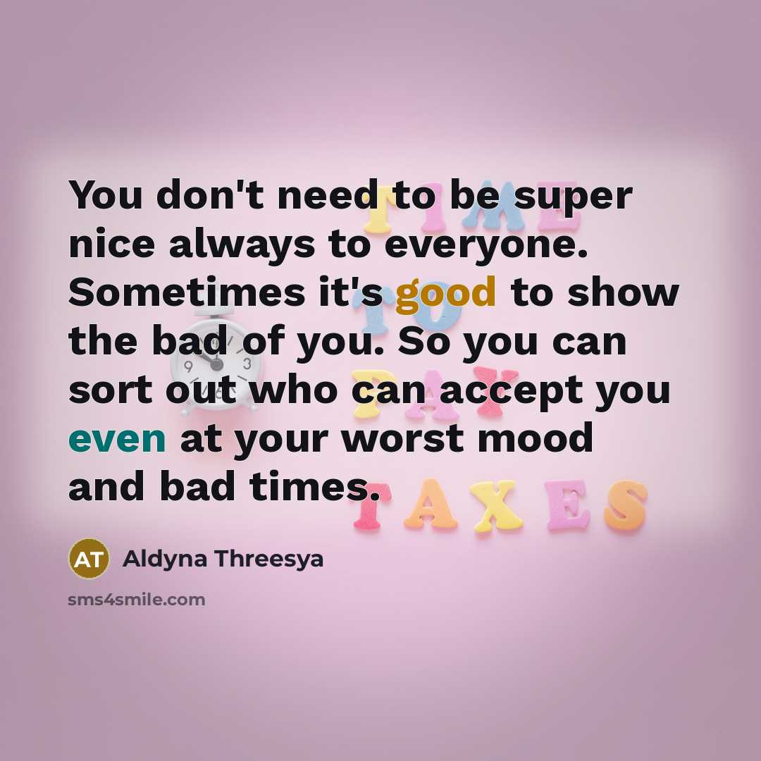 “You don't need to be super nice always to everyone. Sometimes it's good to show the bad of you. So you can sort out who can accept you even at your worst mood and bad times.” quote by Aldyna Threesya
