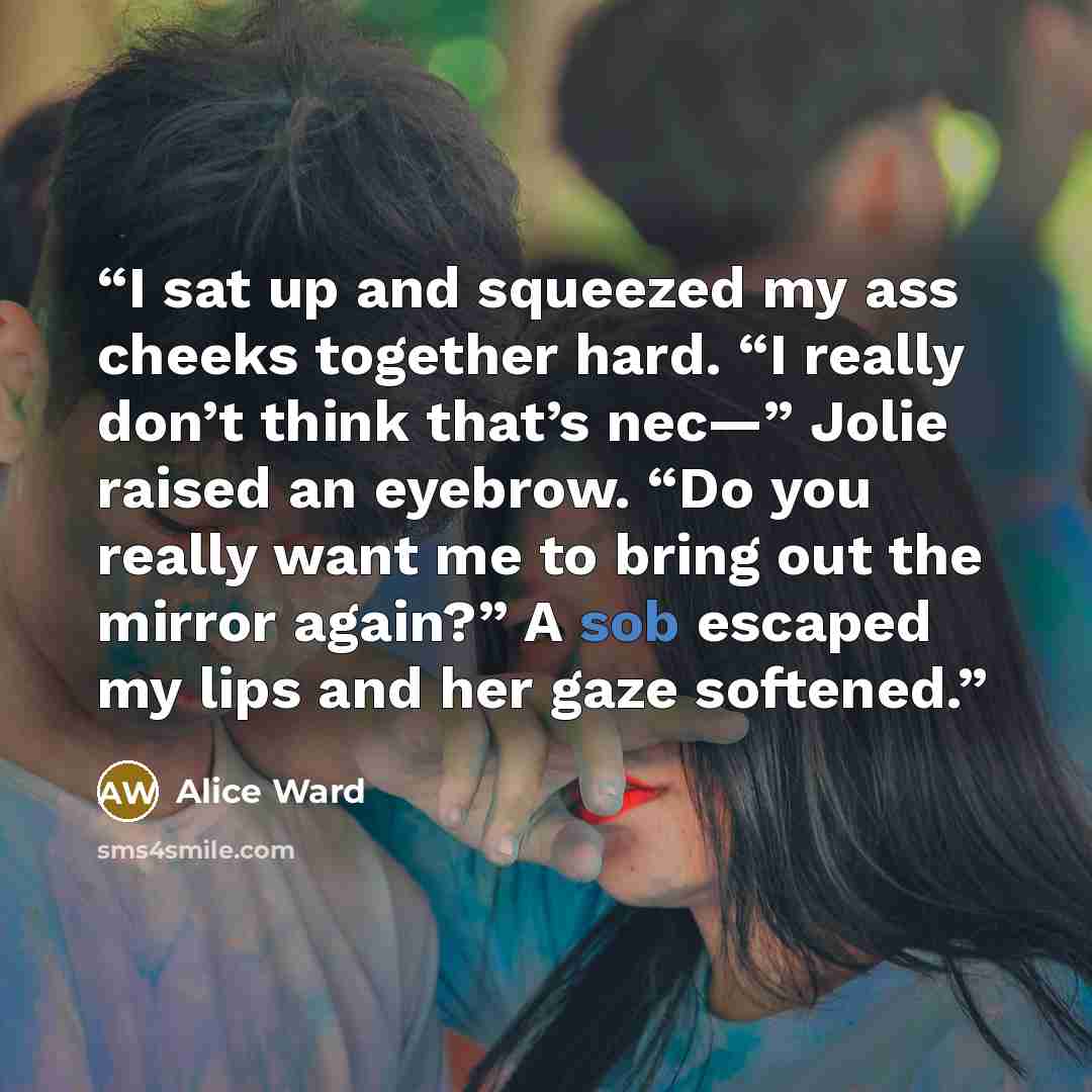 “I sat up and squeezed my ass cheeks together hard. “I really don’t think that’s nec—” Jolie raised an eyebrow. “Do you really want me to bring out the mirror again?” A sob escaped my lips and her gaze softened.” quote by Alice Ward