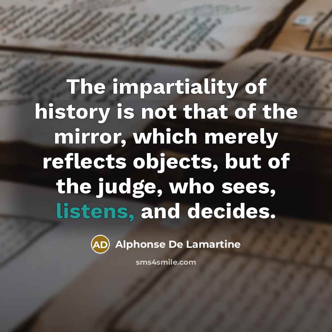 “The impartiality of history is not that of the mirror, which merely reflects objects, but of the judge, who sees, listens, and decides.” quote by Alphonse de Lamartine