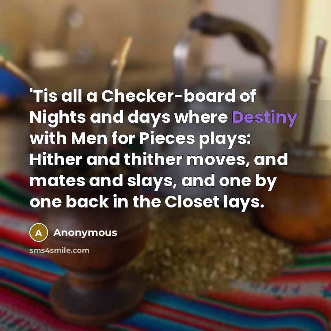 “'Tis all a Checker-board of Nights and days where Destiny with Men for Pieces plays: Hither and thither moves, and mates and slays, and one by one back in the Closet lays.” quote by Anonymous