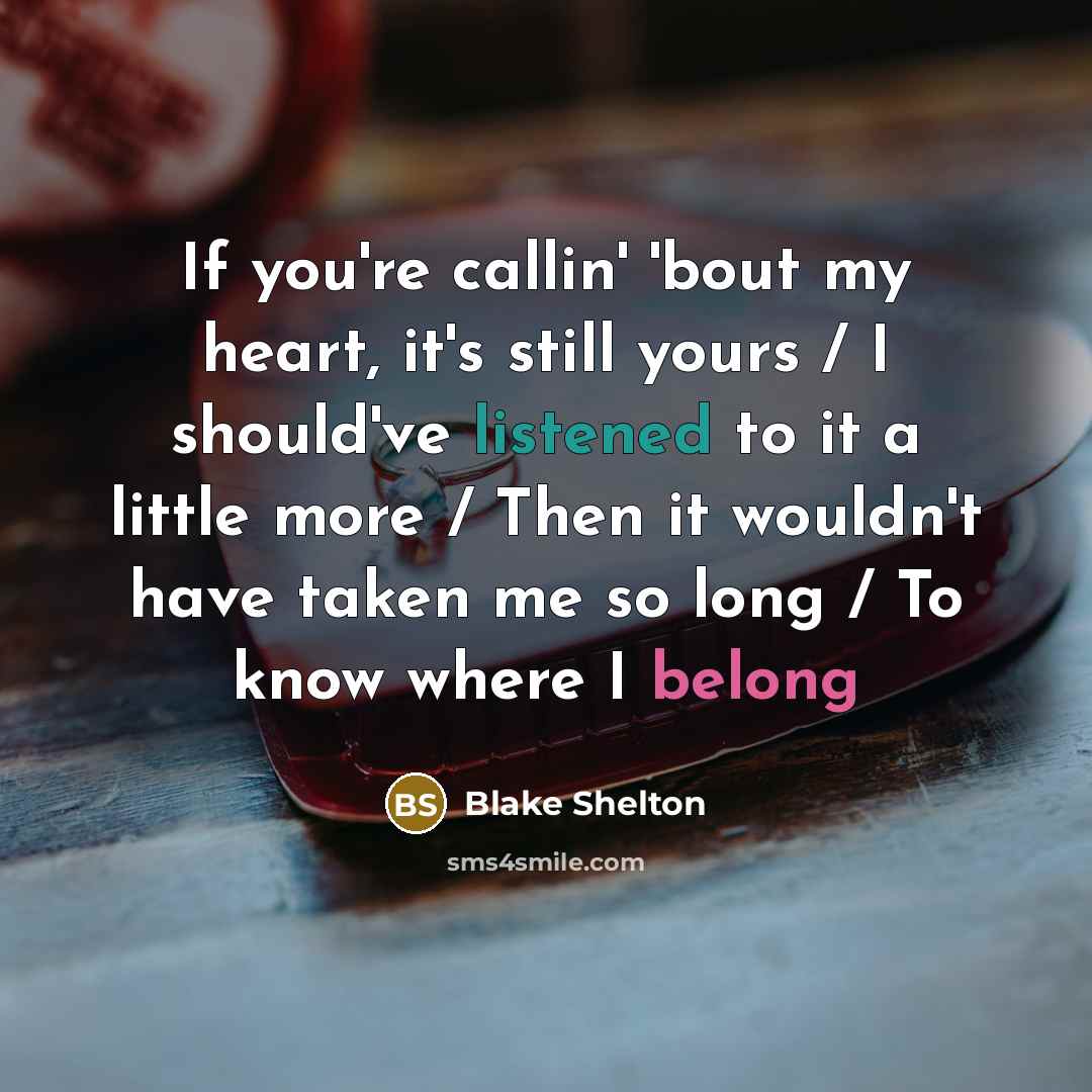 “If you're callin' 'bout my heart, it's still yours / I should've listened to it a little more / Then it wouldn't have taken me so long / To know where I belong” quote by Blake Shelton