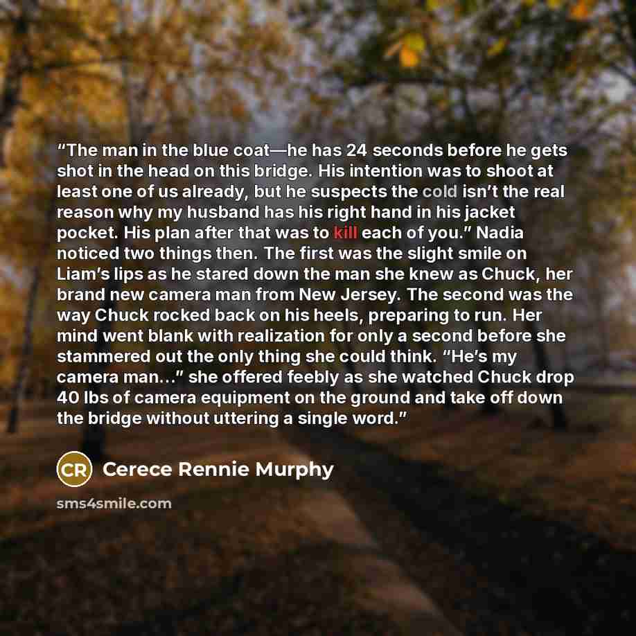 “The man in the blue coat—he has 24 seconds before he gets shot in the head on this bridge. His intention was to shoot at least one of us already, but he suspects the cold isn’t the real reason why my husband has his right hand in his jacket pocket. His plan after that was to kill each of you.”…” quote by Cerece Rennie Murphy