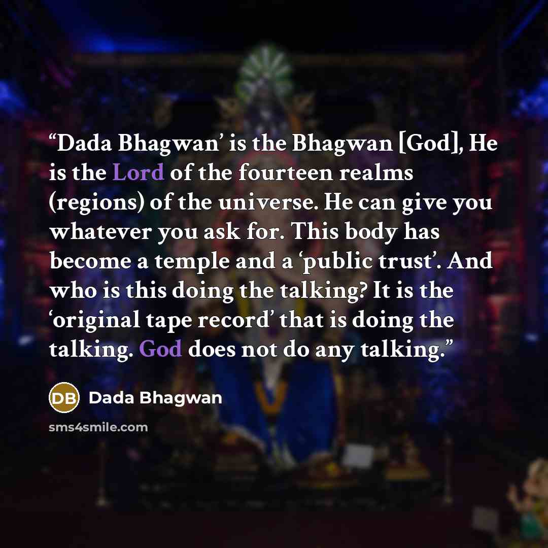 “Dada Bhagwan’ is the Bhagwan [God], He is the Lord of the fourteen realms (regions) of the universe. He can give you whatever you ask for. This body has become a temple and a ‘public trust’. And who is this doing the talking? It is the ‘original tape record’ that is doing the talking. God does not…” quote by Dada Bhagwan