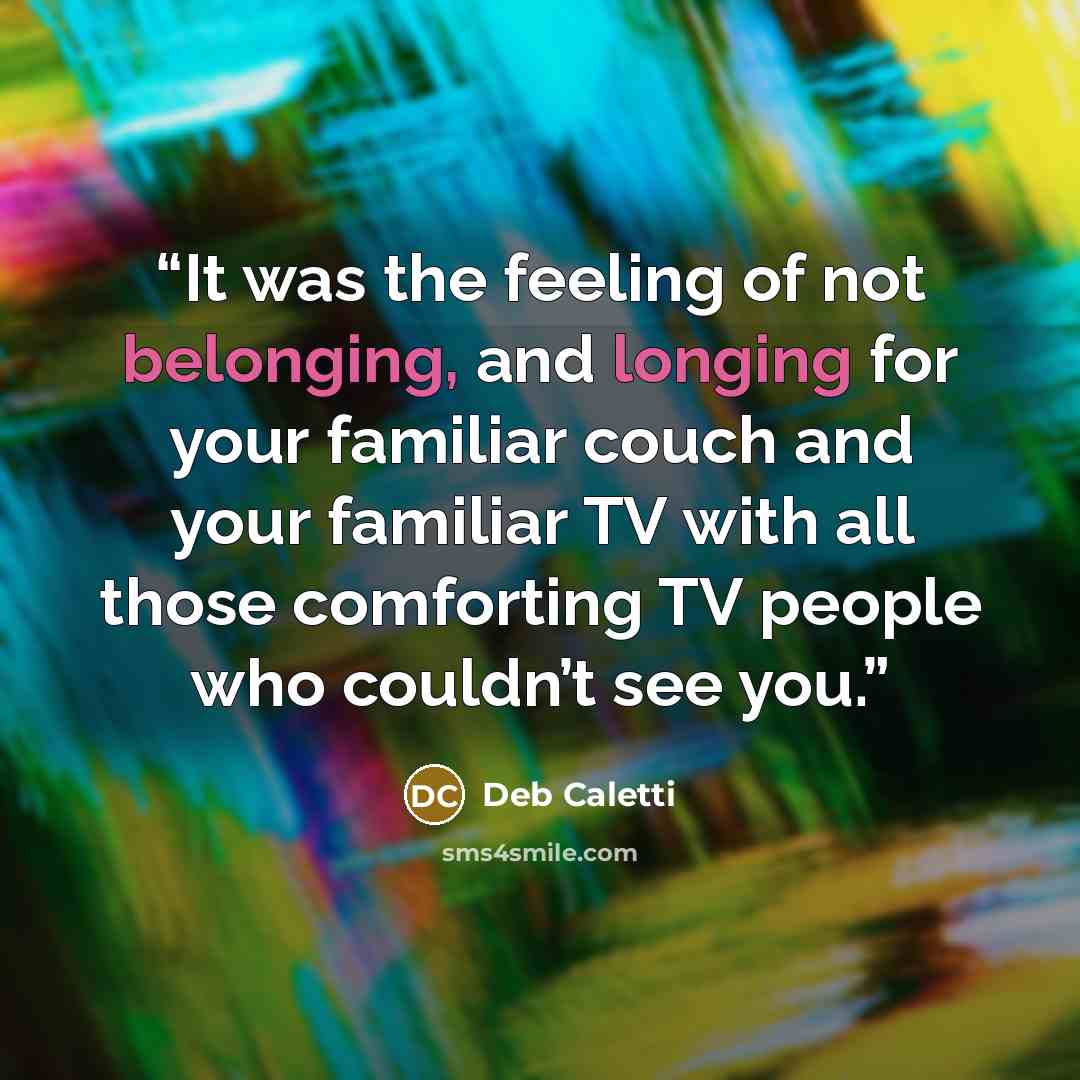 “It was the feeling of not belonging, and longing for your familiar couch and your familiar TV with all those comforting TV people who couldn’t see you.” quote by Deb Caletti