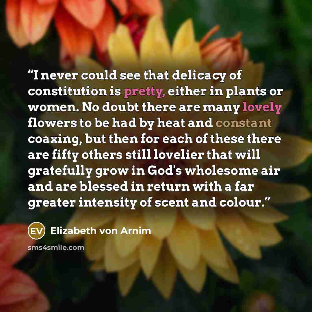 “I never could see that delicacy of constitution is pretty, either in plants or women. No doubt there are many lovely flowers to be had by heat and constant coaxing, but then for each of these there are fifty others still lovelier that will gratefully grow in God's wholesome air and are blessed in…” quote by Elizabeth von Arnim