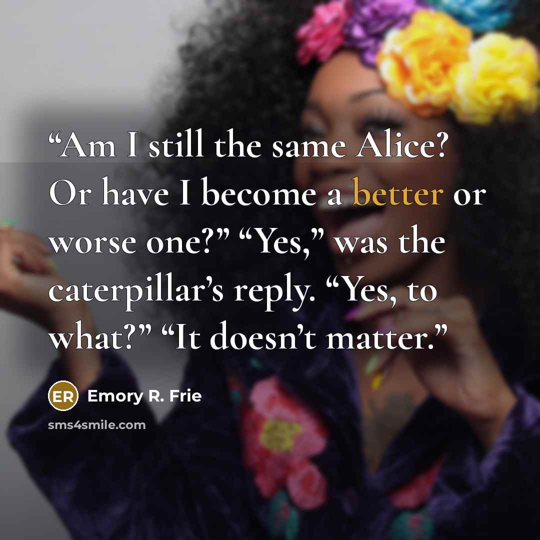 “Am I still the same Alice? Or have I become a better or worse one?” “Yes,” was the caterpillar’s reply. “Yes, to what?” “It doesn’t matter.” quote by Emory R. Frie