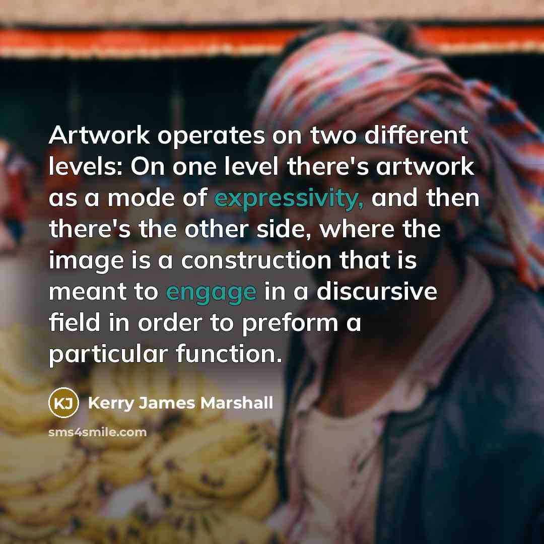 “Artwork operates on two different levels: On one level there's artwork as a mode of expressivity, and then there's the other side, where the image is a construction that is meant to engage in a discursive field in order to preform a particular function.” quote by Kerry James Marshall