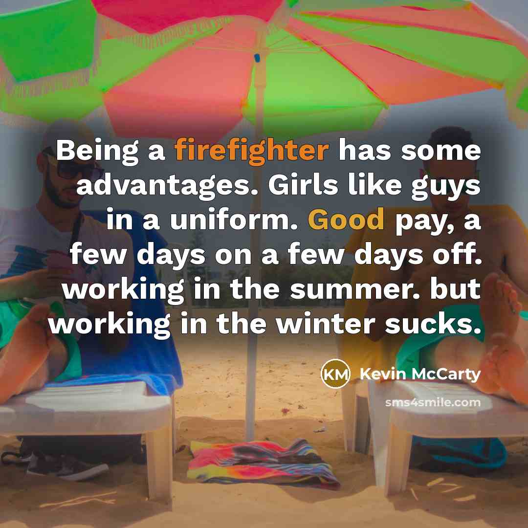 “Being a firefighter has some advantages. Girls like guys in a uniform. Good pay, a few days on a few days off. working in the summer. but working in the winter sucks.” quote by Kevin McCarty