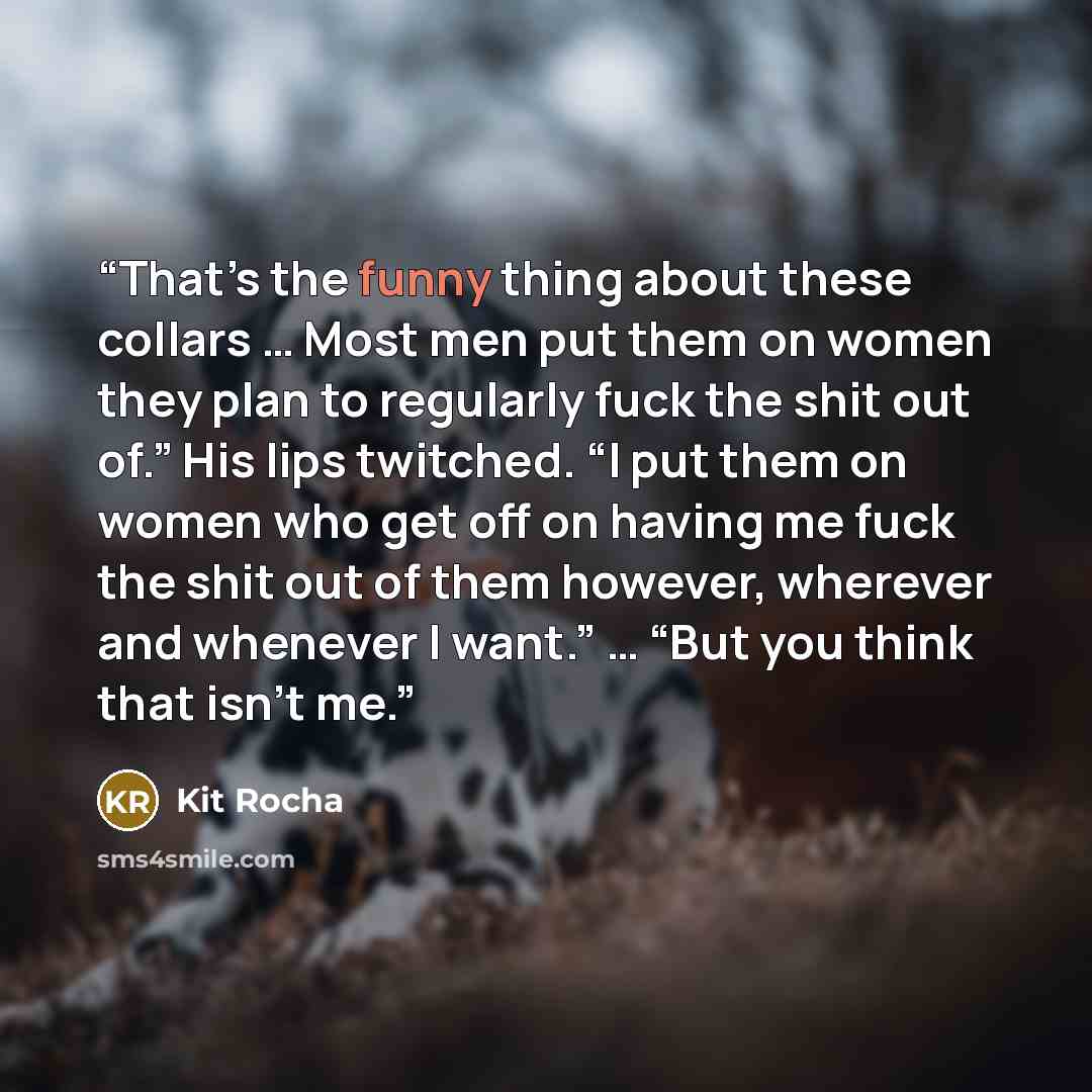 “That’s the funny thing about these collars … Most men put them on women they plan to regularly fuck the shit out of.” His lips twitched. “I put them on women who get off on having me fuck the shit out of them however, wherever and whenever I want.” … “But you think that isn’t me.” quote by Kit Rocha