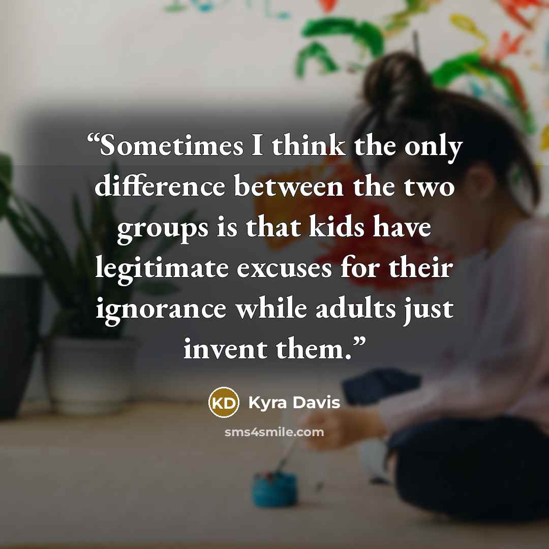 “Sometimes I think the only difference between the two groups is that kids have legitimate excuses for their ignorance while adults just invent them.” quote by Kyra Davis