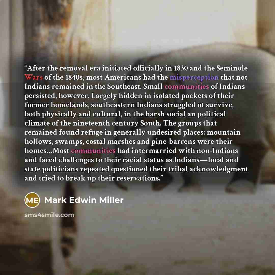“After the removal era initiated officially in 1830 and the Seminole Wars of the 1840s, most Americans had the misperception that not Indians remained in the Southeast. Small communities of Indians persisted, however. Largely hidden in isolated pockets of their former homelands, southeastern…” quote by Mark Edwin Miller
