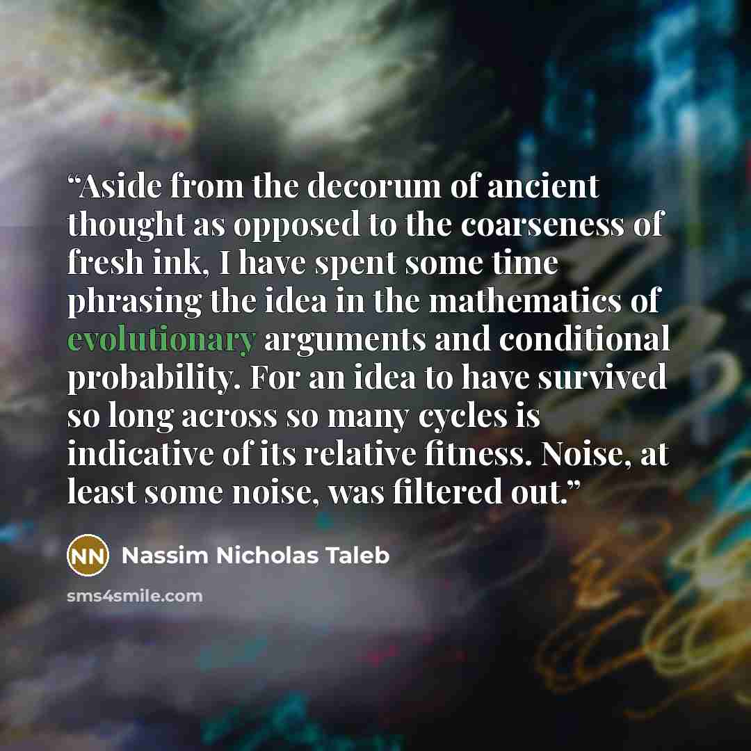 “Aside from the decorum of ancient thought as opposed to the coarseness of fresh ink, I have spent some time phrasing the idea in the mathematics of evolutionary arguments and conditional probability. For an idea to have survived so long across so many cycles is indicative of its relative fitness…” quote by Nassim Nicholas Taleb