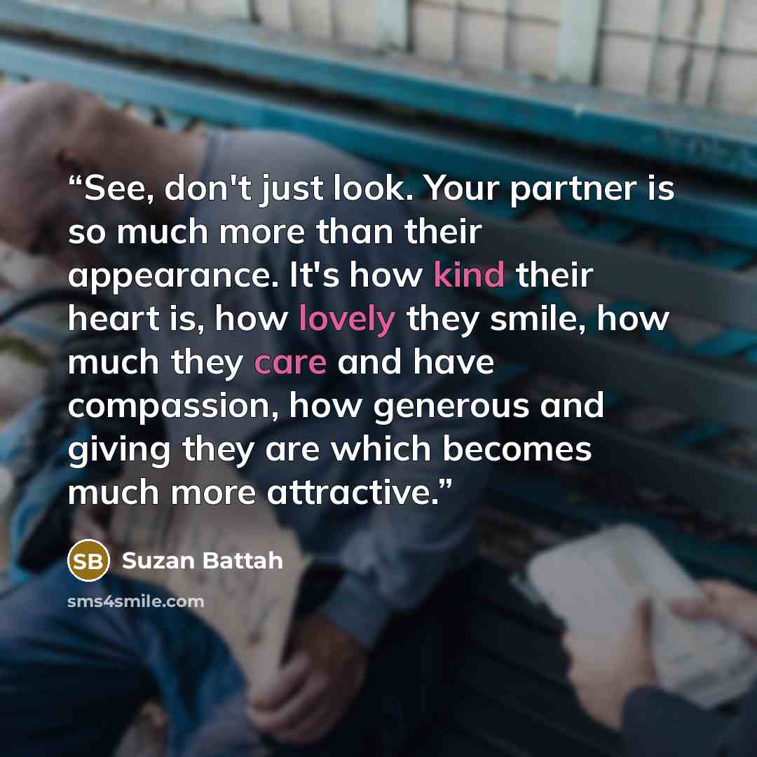 “See, don't just look. Your partner is so much more than their appearance. It's how kind their heart is, how lovely they smile, how much they care and have compassion, how generous and giving they are which becomes much more attractive.” quote by Suzan Battah