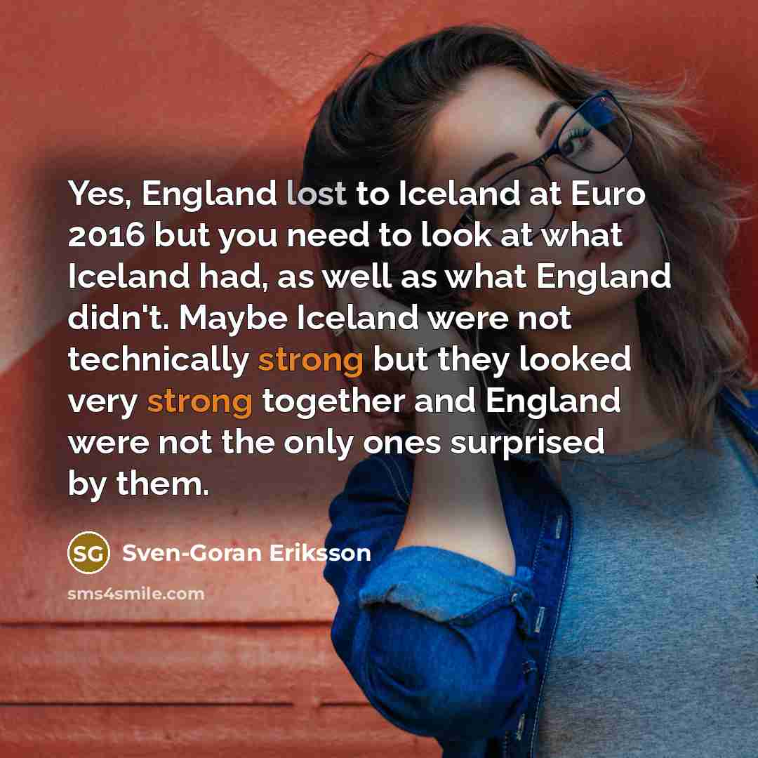 “Yes, England lost to Iceland at Euro 2016 but you need to look at what Iceland had, as well as what England didn't. Maybe Iceland were not technically strong but they looked very strong together and England were not the only ones surprised by them.” quote by Sven-Goran Eriksson