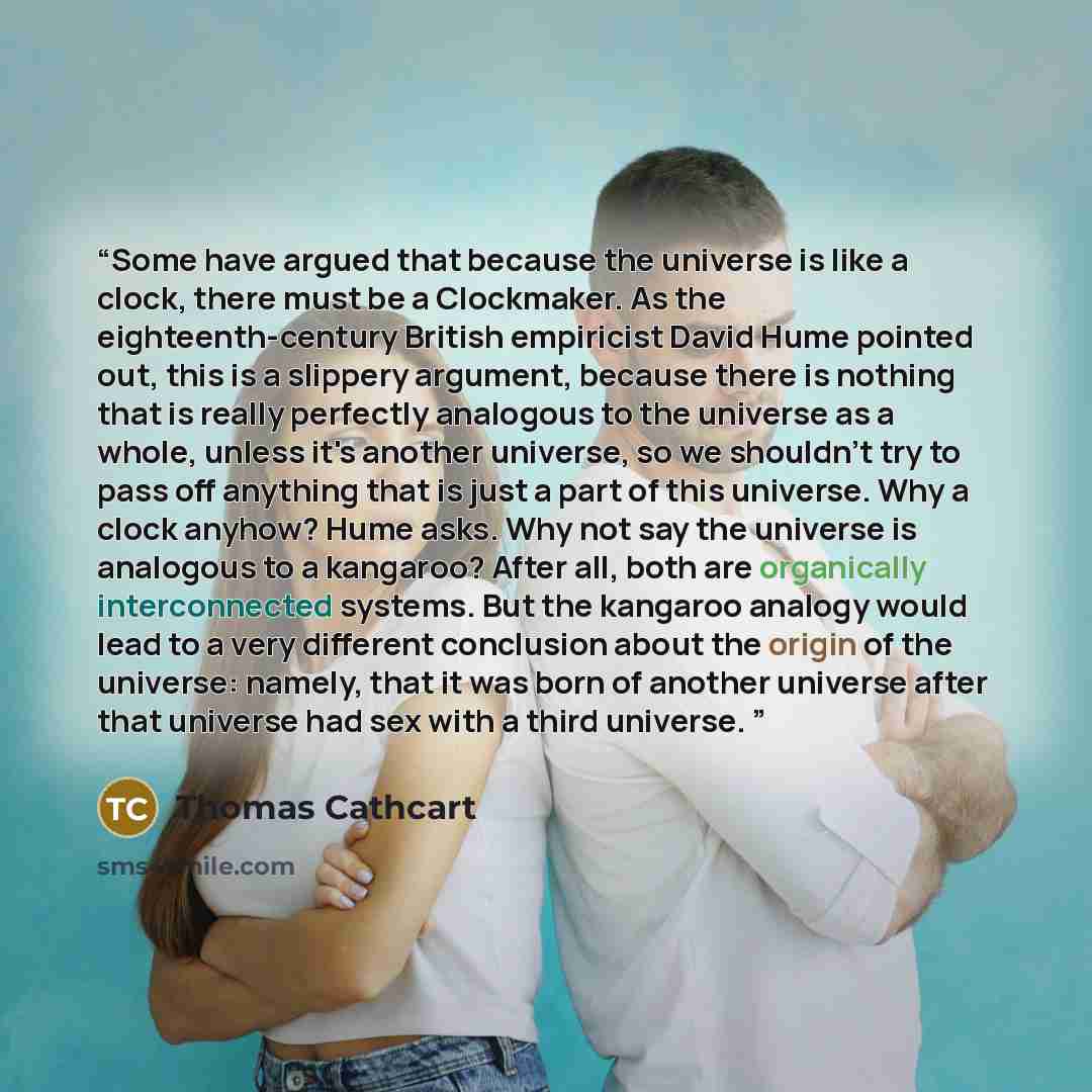 “Some have argued that because the universe is like a clock, there must be a Clockmaker. As the eighteenth-century British empiricist David Hume pointed out, this is a slippery argument, because there is nothing that is really perfectly analogous to the universe as a whole, unless it's another…” quote by Thomas Cathcart
