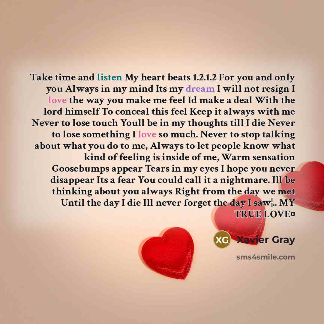 “Take time and listen My heart beats 1.2.1.2 For you and only you Always in my mind Its my dream I will not resign I love the way you make me feel Id make a deal With the lord himself To conceal this feel Keep it always with me Never to lose touch Youll be in my thoughts till I die Never to lose…” quote by Xavier Gray