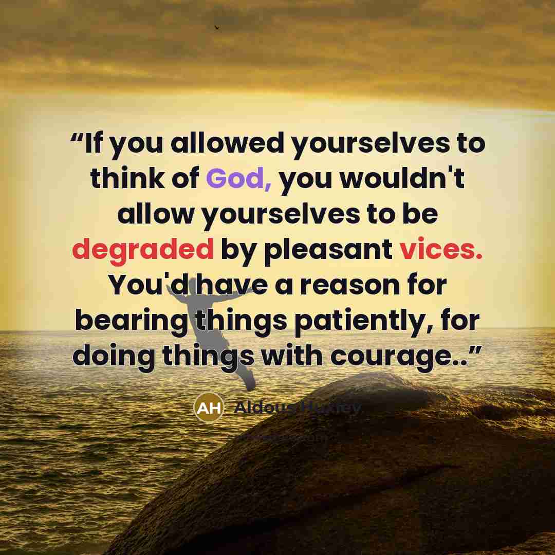 “If you allowed yourselves to think of God, you wouldn't allow yourselves to be degraded by pleasant vices. You'd have a reason for bearing things patiently, for doing things with courage..” quote by Aldous Huxley
