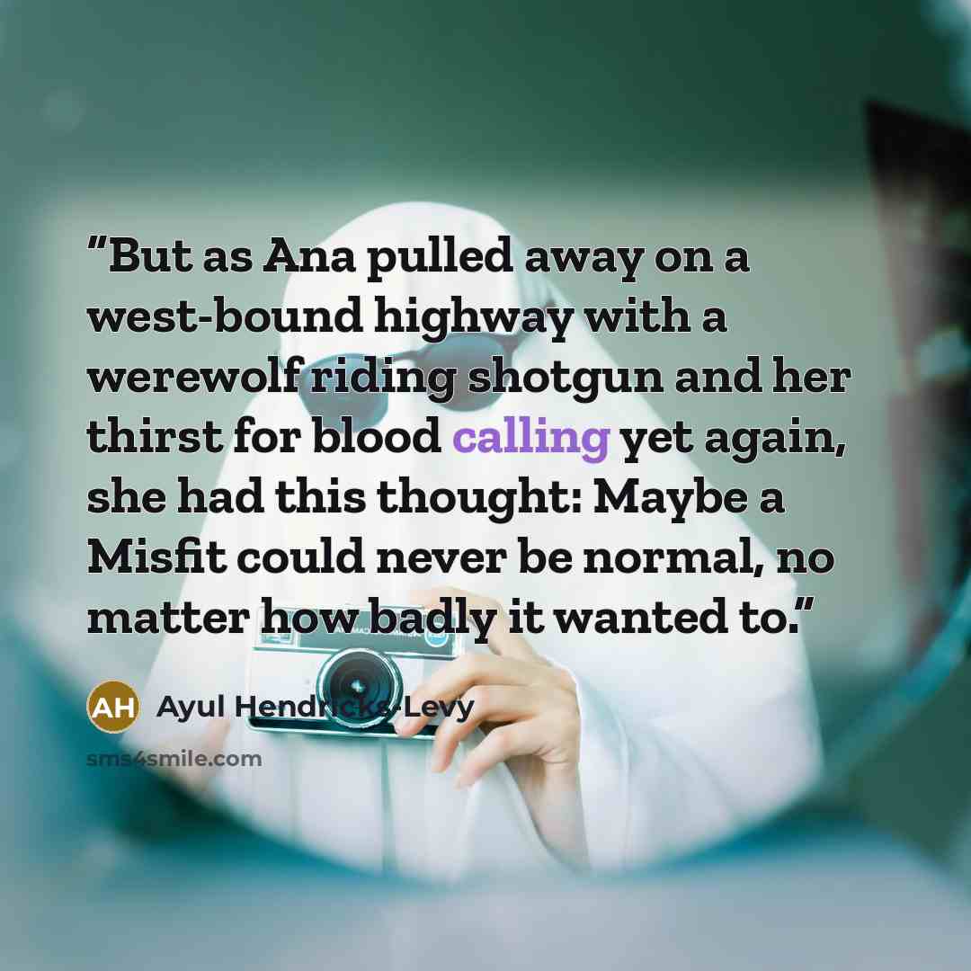 “But as Ana pulled away on a west-bound highway with a werewolf riding shotgun and her thirst for blood calling yet again, she had this thought: Maybe a Misfit could never be normal, no matter how badly it wanted to.” quote by Ayul Hendricks-Levy