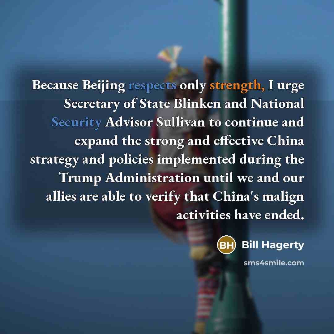 “Because Beijing respects only strength, I urge Secretary of State Blinken and National Security Advisor Sullivan to continue and expand the strong and effective China strategy and policies implemented during the Trump Administration until we and our allies are able to verify that China's malign…” quote by Bill Hagerty