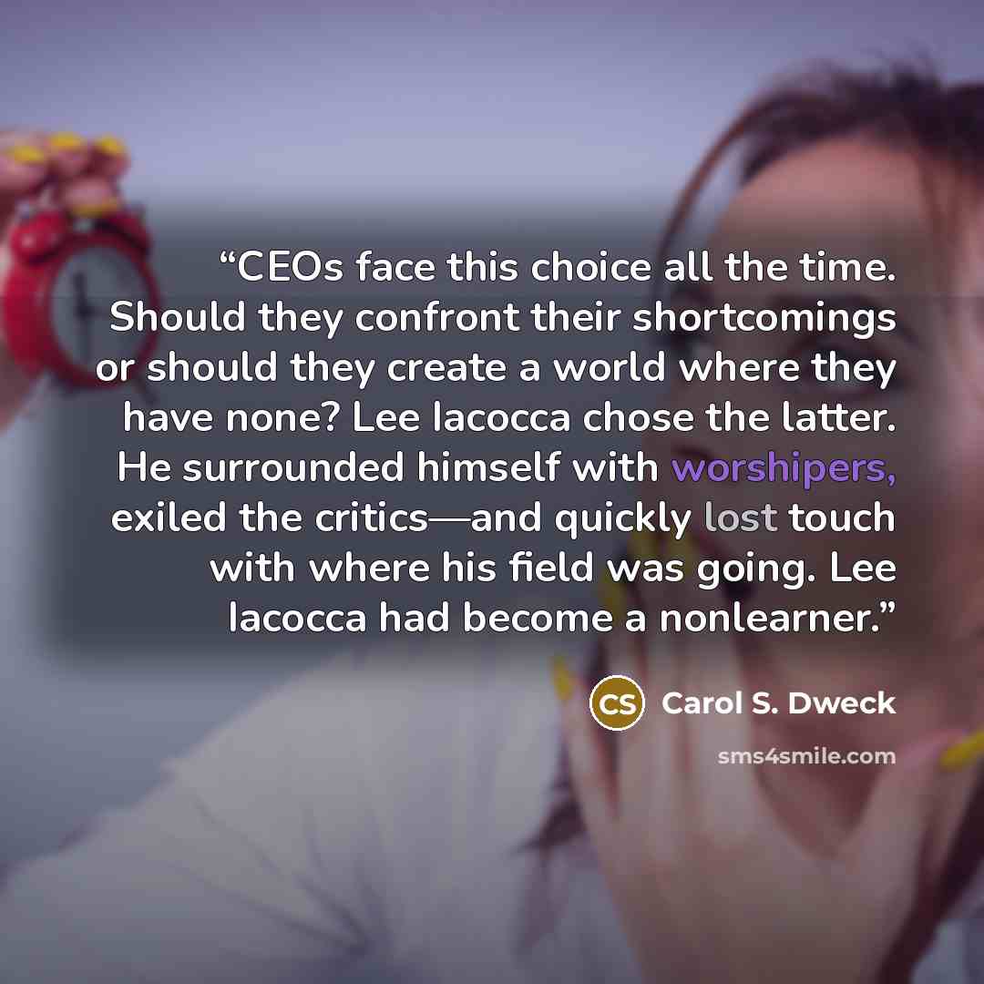 “CEOs face this choice all the time. Should they confront their shortcomings or should they create a world where they have none? Lee Iacocca chose the latter. He surrounded himself with worshipers, exiled the critics—and quickly lost touch with where his field was going. Lee Iacocca had become a…” quote by Carol S. Dweck