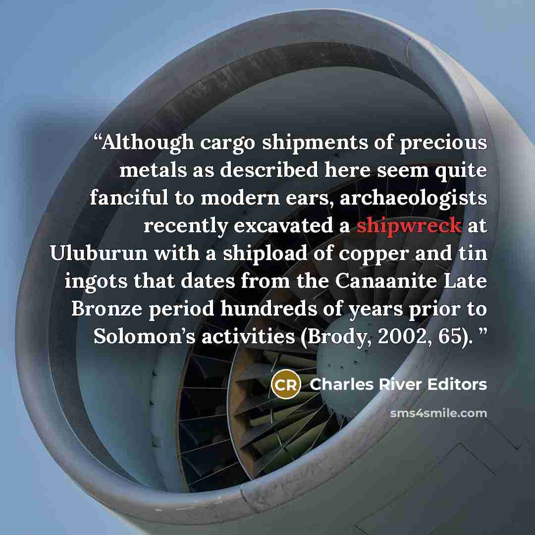 “Although cargo shipments of precious metals as described here seem quite fanciful to modern ears, archaeologists recently excavated a shipwreck at Uluburun with a shipload of copper and tin ingots that dates from the Canaanite Late Bronze period hundreds of years prior to Solomon’s activities…” quote by Charles River Editors