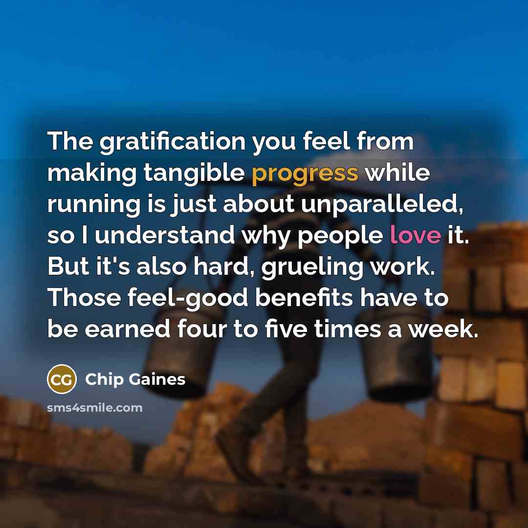 “The gratification you feel from making tangible progress while running is just about unparalleled, so I understand why people love it. But it's also hard, grueling work. Those feel-good benefits have to be earned four to five times a week.” quote by Chip Gaines