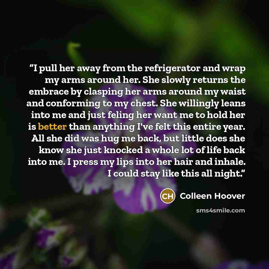 “I pull her away from the refrigerator and wrap my arms around her. She slowly returns the embrace by clasping her arms around my waist and conforming to my chest. She willingly leans into me and just feling her want me to hold her is better than anything I've felt this entire year. All she did was…” quote by Colleen Hoover