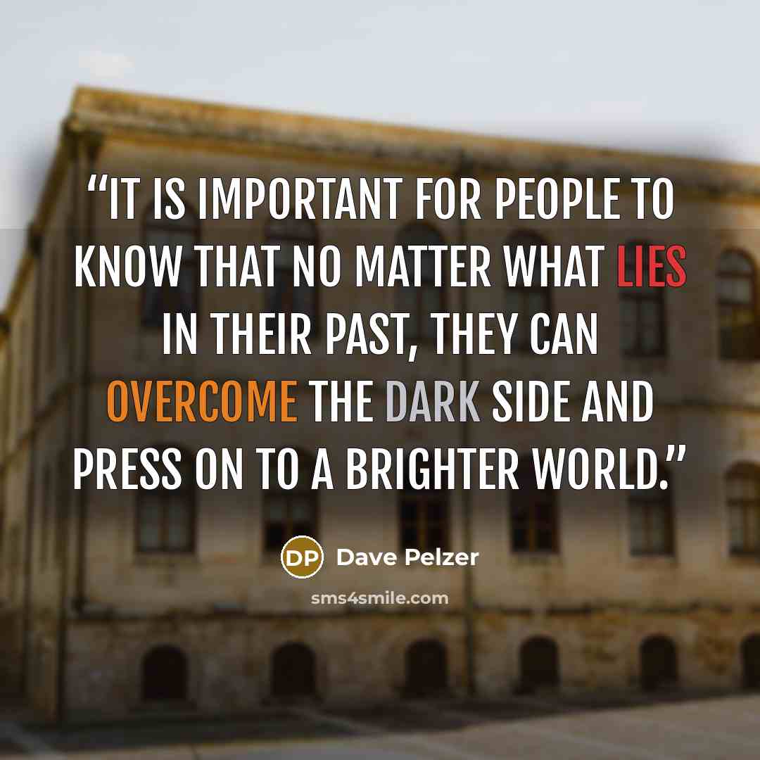“It is important for people to know that no matter what lies in their past, they can overcome the dark side and press on to a brighter world.” quote by Dave Pelzer