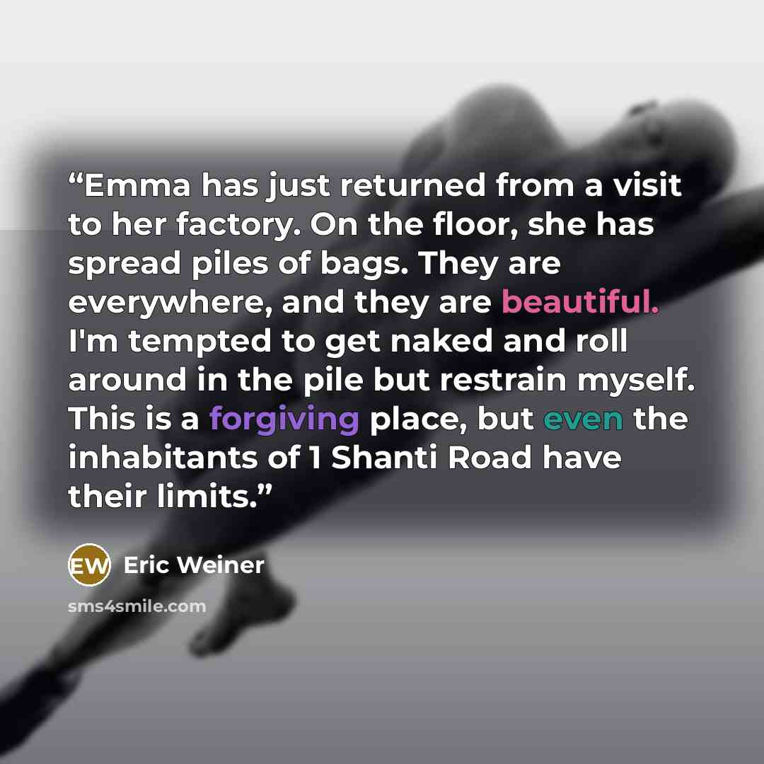 “Emma has just returned from a visit to her factory. On the floor, she has spread piles of bags. They are everywhere, and they are beautiful. I'm tempted to get naked and roll around in the pile but restrain myself. This is a forgiving place, but even the inhabitants of 1 Shanti Road have their…” quote by Eric Weiner